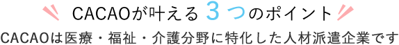 CACAOが叶える３つのポイント CACAOは医療・福祉・介護分野に特化した人材派遣企業です